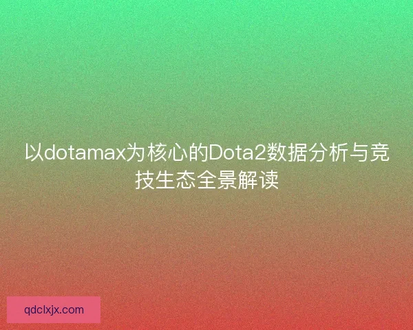 以dotamax为核心的Dota2数据分析与竞技生态全景解读