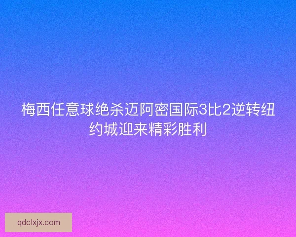 梅西任意球绝杀迈阿密国际3比2逆转纽约城迎来精彩胜利