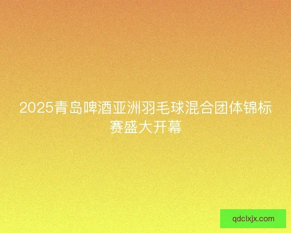 2025青岛啤酒亚洲羽毛球混合团体锦标赛盛大开幕