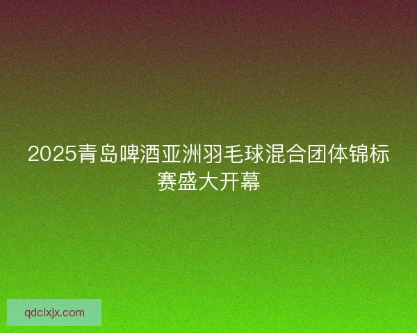 2025青岛啤酒亚洲羽毛球混合团体锦标赛盛大开幕