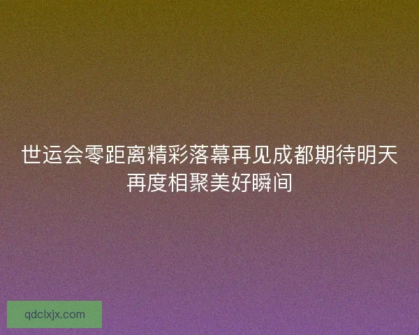 世运会零距离精彩落幕再见成都期待明天再度相聚美好瞬间