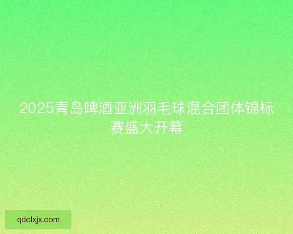 2025青岛啤酒亚洲羽毛球混合团体锦标赛盛大开幕