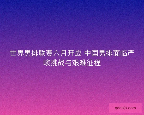 世界男排联赛六月开战 中国男排面临严峻挑战与艰难征程