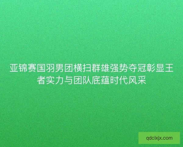 亚锦赛国羽男团横扫群雄强势夺冠彰显王者实力与团队底蕴时代风采