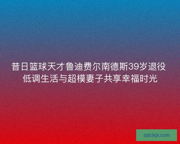 昔日篮球天才鲁迪费尔南德斯39岁退役 低调生活与超模妻子共享幸福时光