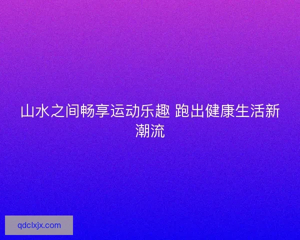 山水之间畅享运动乐趣 跑出健康生活新潮流