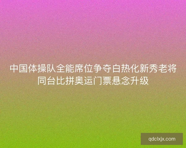 中国体操队全能席位争夺白热化新秀老将同台比拼奥运门票悬念升级