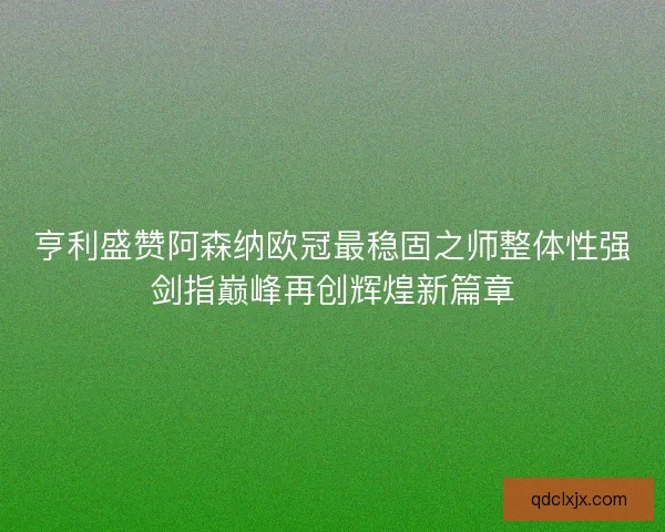 亨利盛赞阿森纳欧冠最稳固之师整体性强剑指巅峰再创辉煌新篇章